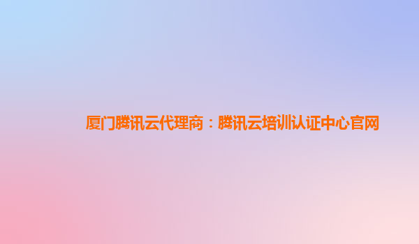 厦门腾讯云代理商：腾讯云培训认证中心官网